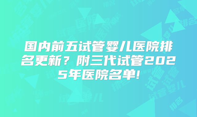 国内前五试管婴儿医院排名更新？附三代试管2025年医院名单!