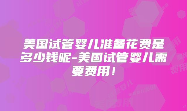 美国试管婴儿准备花费是多少钱呢-美国试管婴儿需要费用!