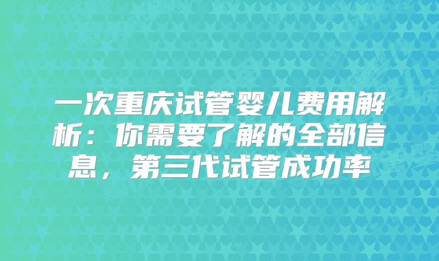 一次重庆试管婴儿费用解析：你需要了解的全部信息，第三代试管成功率