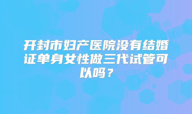 开封市妇产医院没有结婚证单身女性做三代试管可以吗？
