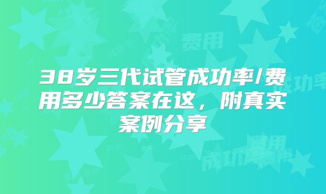 38岁三代试管成功率/费用多少答案在这，附真实案例分享