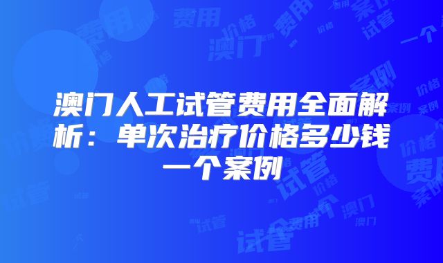 澳门人工试管费用全面解析:单次治疗价格多少钱一个案例