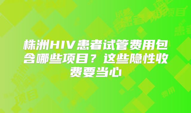 株洲HIV患者试管费用包含哪些项目？这些隐性收费要当心