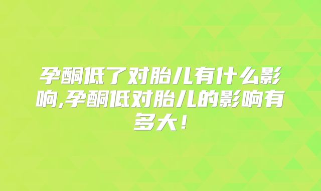 孕酮低了对胎儿有什么影响,孕酮低对胎儿的影响有多大!