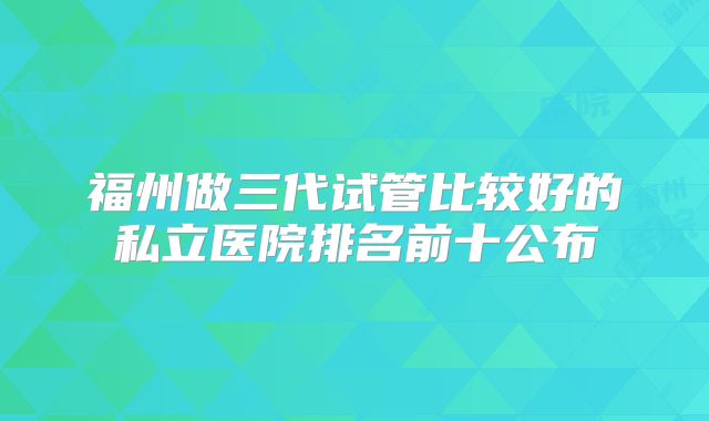 福州做三代试管比较好的私立医院排名前十公布