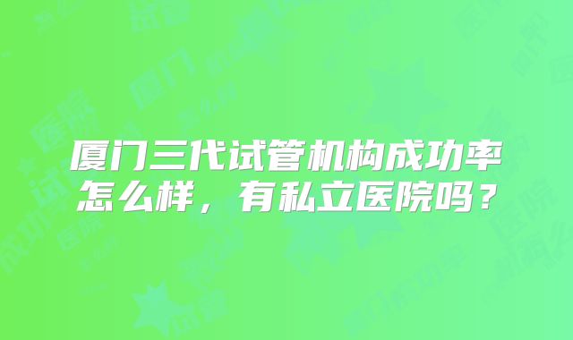 厦门三代试管机构成功率怎么样，有私立医院吗？
