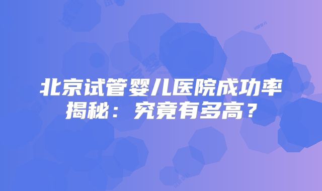 北京试管婴儿医院成功率揭秘：究竟有多高？