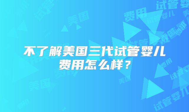 不了解美国三代试管婴儿费用怎么样?