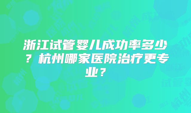 浙江试管婴儿成功率多少?杭州哪家医院治疗更专业?