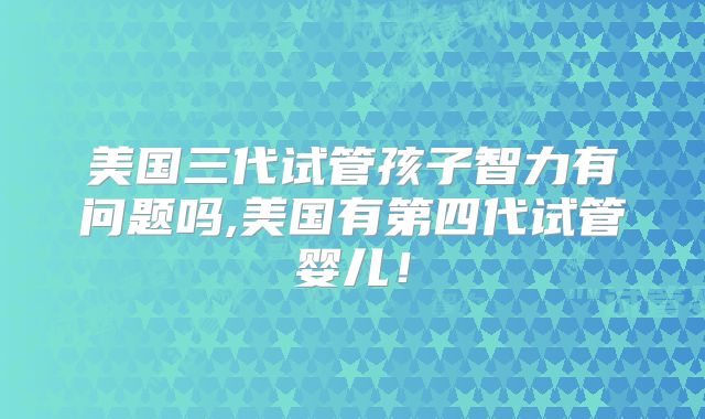 美国三代试管孩子智力有问题吗,美国有第四代试管婴儿！