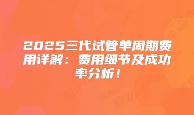 2025三代试管单周期费用详解:费用细节及成功率分析!