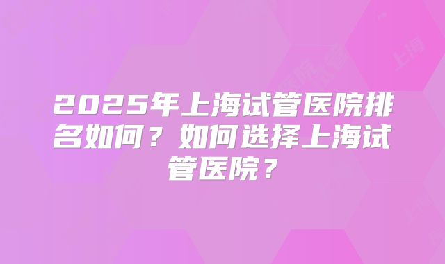 2025年上海试管医院排名如何？如何选择上海试管医院？