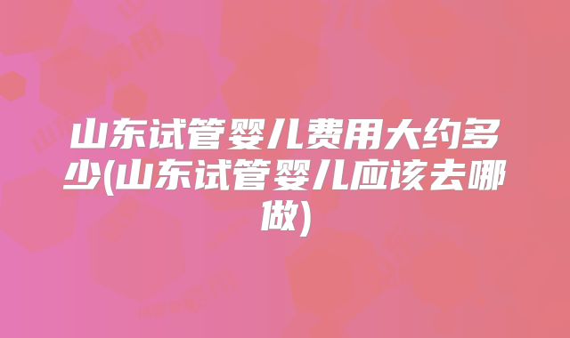 山东试管婴儿费用大约多少(山东试管婴儿应该去哪做)