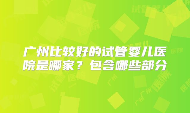 广州比较好的试管婴儿医院是哪家？包含哪些部分