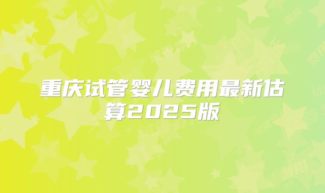 重庆试管婴儿费用最新估算2025版