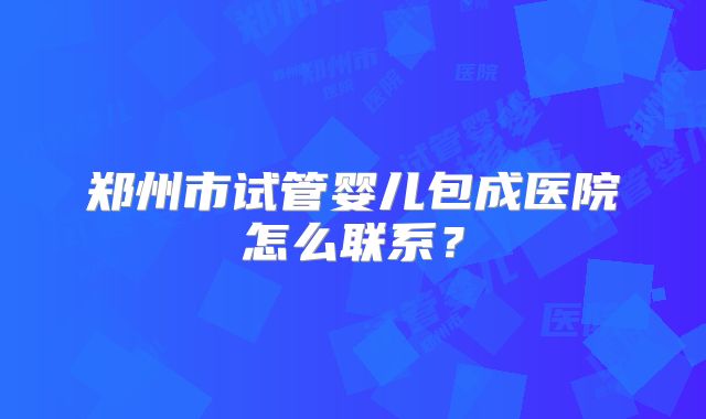 郑州市试管婴儿包成医院怎么联系？