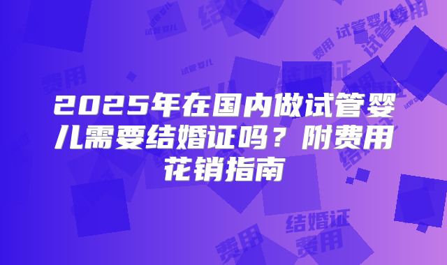 2025年在国内做试管婴儿需要结婚证吗？附费用花销指南