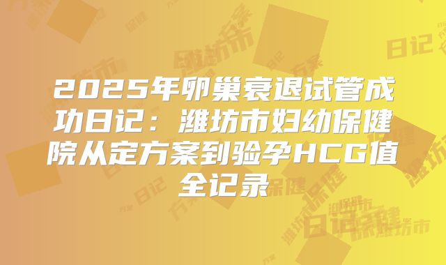 2025年卵巢衰退试管成功日记:潍坊市妇幼保健院从定方案到验孕HCG值全记录