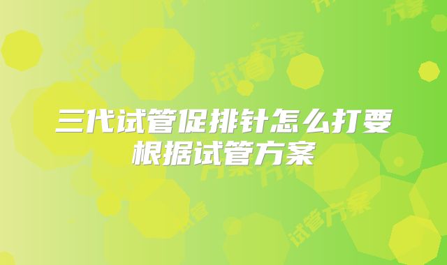 三代试管促排针怎么打要根据试管方案
