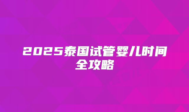 2025泰国试管婴儿时间全攻略