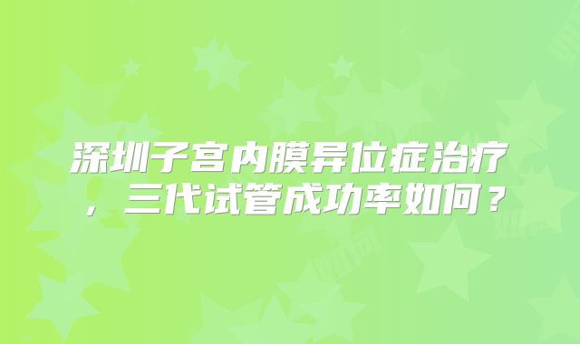 深圳子宫内膜异位症治疗，三代试管成功率如何？