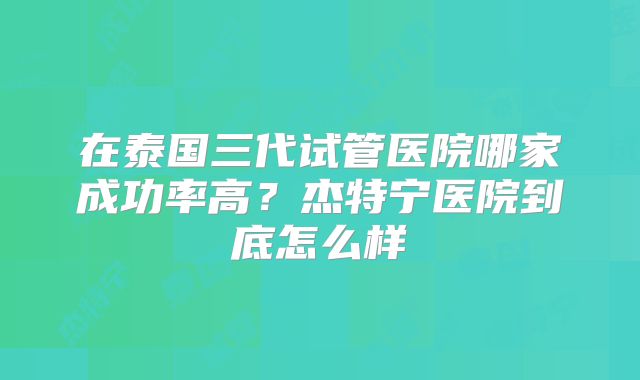 在泰国三代试管医院哪家成功率高？杰特宁医院到底怎么样