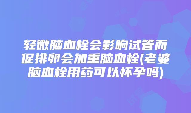 轻微脑血栓会影响试管而促排卵会加重脑血栓(老婆脑血栓用药可以怀孕吗)