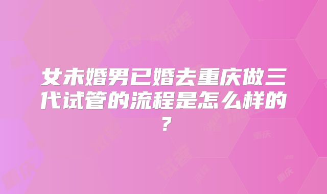 女未婚男已婚去重庆做三代试管的流程是怎么样的？