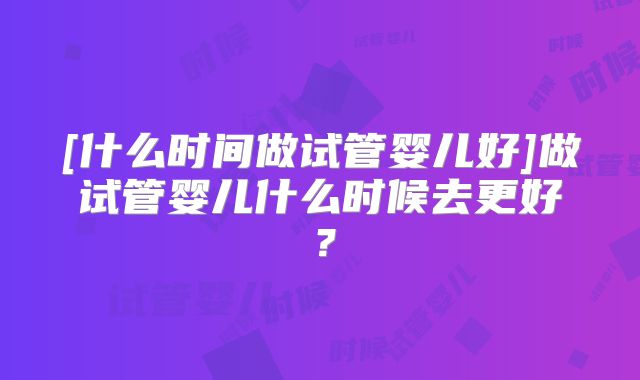 [什么时间做试管婴儿好]做试管婴儿什么时候去更好？
