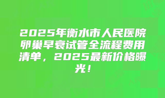 2025年衡水市人民医院卵巢早衰试管全流程费用清单，2025最新价格曝光！