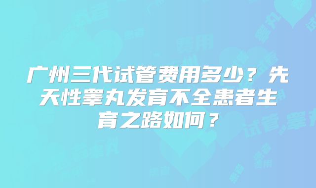 广州三代试管费用多少？先天性睾丸发育不全患者生育之路如何？