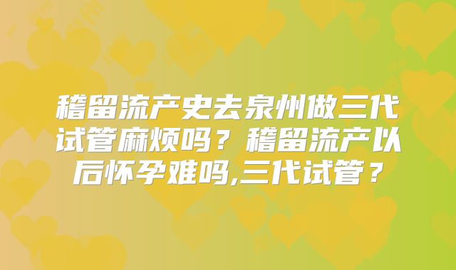 稽留流产史去泉州做三代试管麻烦吗？稽留流产以后怀孕难吗,三代试管？