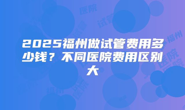 2025福州做试管费用多少钱？不同医院费用区别大