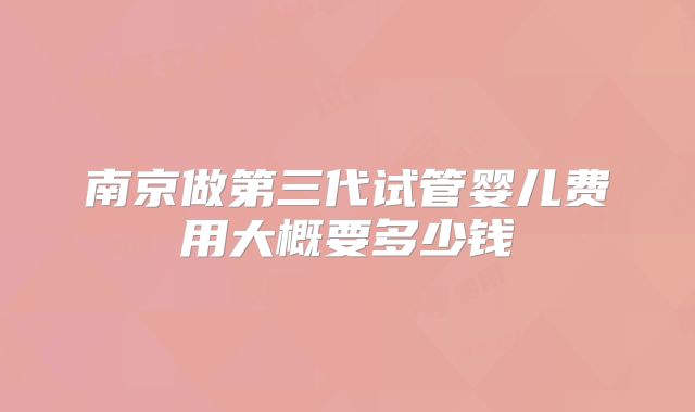 南京做第三代试管婴儿费用大概要多少钱
