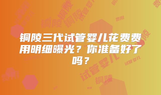 铜陵三代试管婴儿花费费用明细曝光？你准备好了吗？
