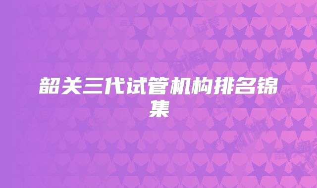 韶关三代试管机构排名锦集