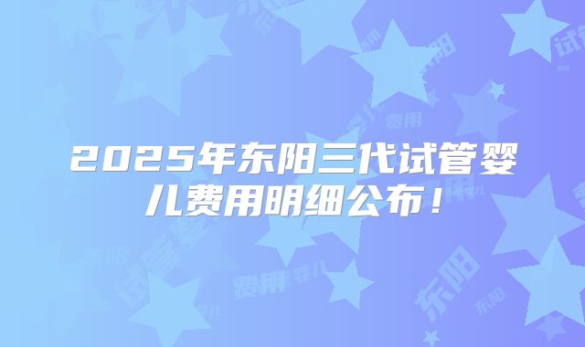 2025年东阳三代试管婴儿费用明细公布！