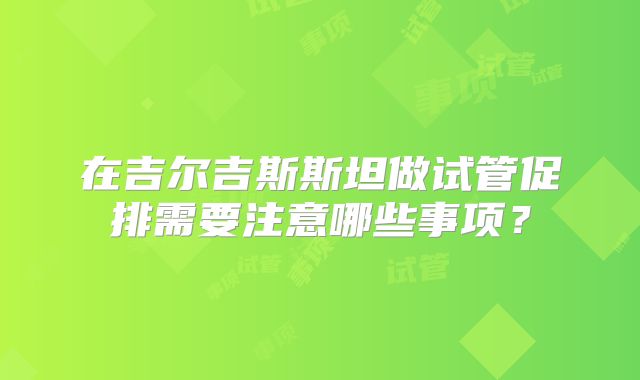 在吉尔吉斯斯坦做试管促排需要注意哪些事项？