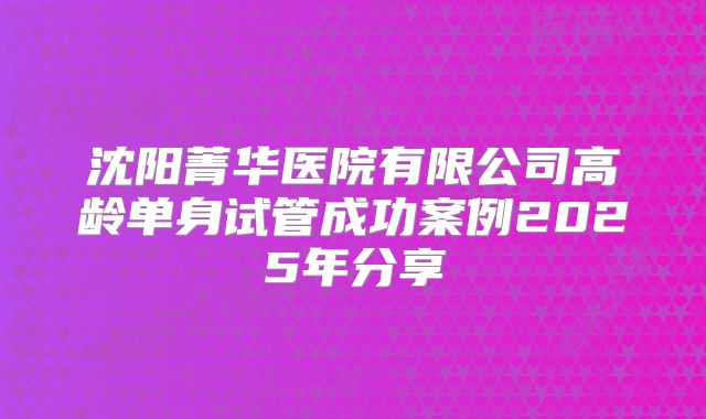 沈阳菁华医院有限公司高龄单身试管成功案例2025年分享