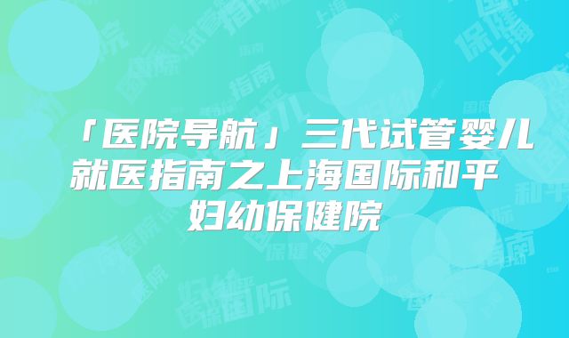 「医院导航」三代试管婴儿就医指南之上海国际和平妇幼保健院
