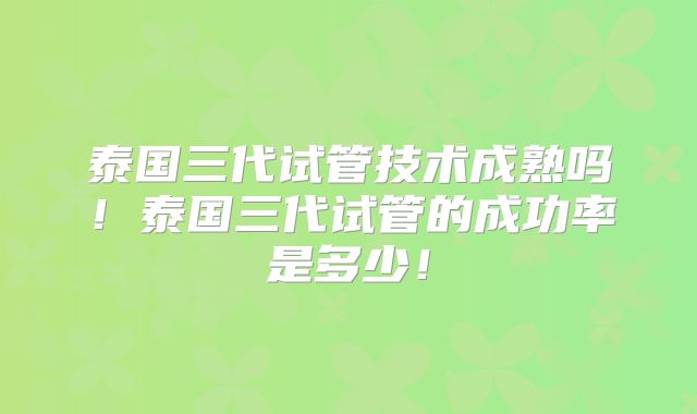 泰国三代试管技术成熟吗！泰国三代试管的成功率是多少！