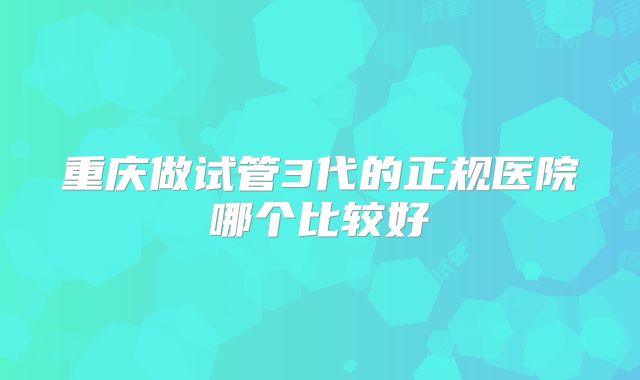 重庆做试管3代的正规医院哪个比较好