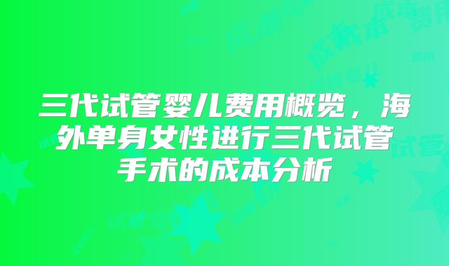 三代试管婴儿费用概览，海外单身女性进行三代试管手术的成本分析