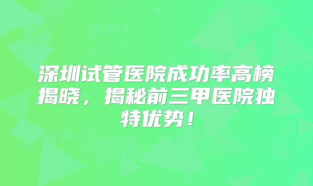 深圳试管医院成功率高榜揭晓，揭秘前三甲医院独特优势！