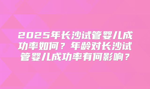 2025年长沙试管婴儿成功率如何？年龄对长沙试管婴儿成功率有何影响？