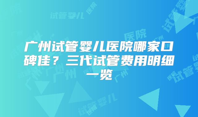 广州试管婴儿医院哪家口碑佳？三代试管费用明细一览