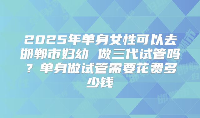 2025年单身女性可以去邯郸市妇幼 做三代试管吗?单身做试管需要花费多少钱