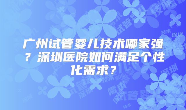 广州试管婴儿技术哪家强？深圳医院如何满足个性化需求？