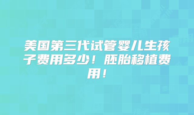 美国第三代试管婴儿生孩子费用多少!胚胎移植费用!