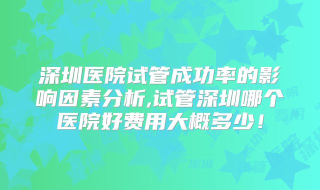 深圳医院试管成功率的影响因素分析,试管深圳哪个医院好费用大概多少！